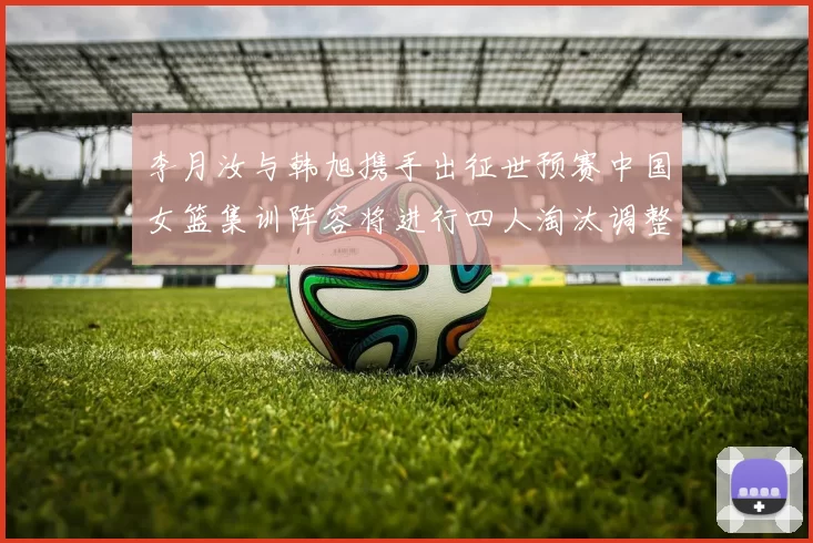 李月汝与韩旭携手出征世预赛中国女篮集训阵容将进行四人淘汰调整