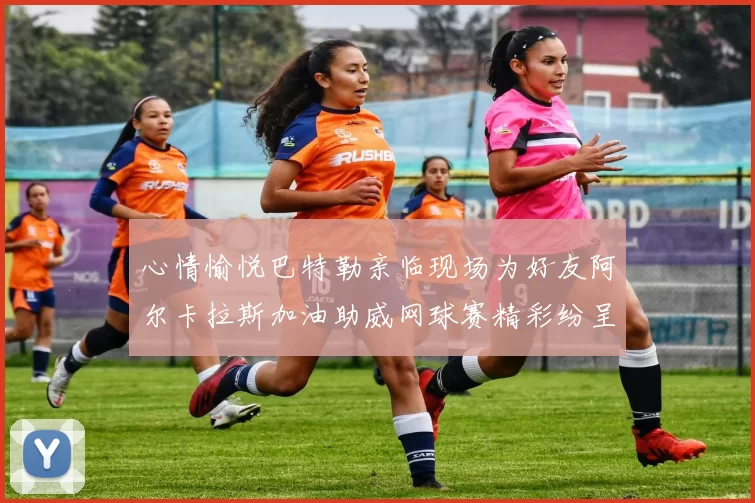 心情愉悦巴特勒亲临现场为好友阿尔卡拉斯加油助威网球赛精彩纷呈
