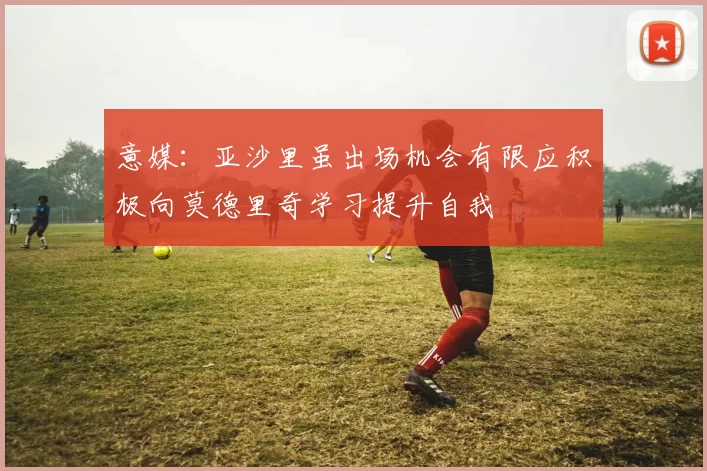 意媒：亚沙里虽出场机会有限应积极向莫德里奇学习提升自我